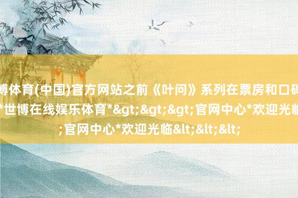 世博体育(中国)官方网站之前《叶问》系列在票房和口碑上均涌现出色-*世博在线娱乐体育*>>>官网中心*欢迎光临<<<