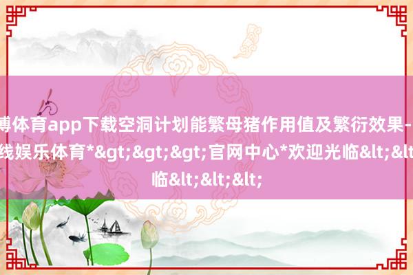 世博体育app下载空洞计划能繁母猪作用值及繁衍效果-*世博在线娱乐体育*>>>官网中心*欢迎光临<<<