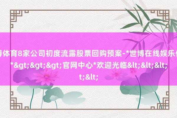 世博体育8家公司初度流露股票回购预案-*世博在线娱乐体育*>>>官网中心*欢迎光临<<<