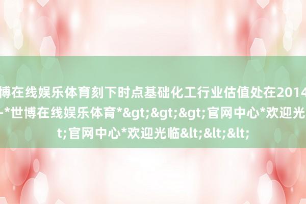 世博在线娱乐体育刻下时点基础化工行业估值处在2014年以来偏低水平-*世博在线娱乐体育*>>>官网中心*欢迎光临<<<