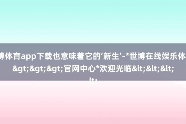 世博体育app下载也意味着它的‘新生’-*世博在线娱乐体育*>>>官网中心*欢迎光临<<<