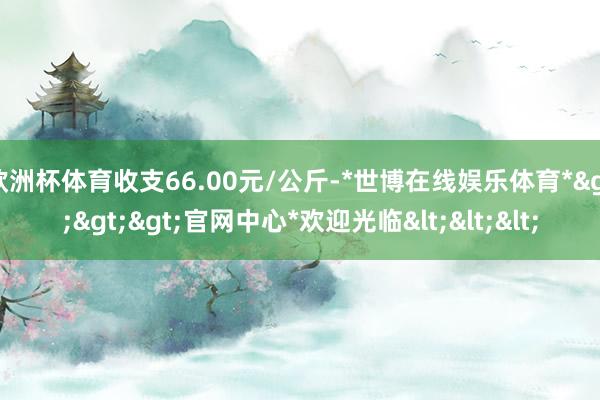 欧洲杯体育收支66.00元/公斤-*世博在线娱乐体育*>>>官网中心*欢迎光临<<<