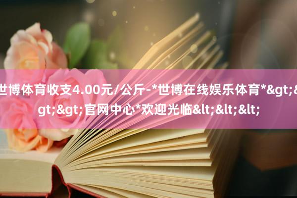 世博体育收支4.00元/公斤-*世博在线娱乐体育*>>>官网中心*欢迎光临<<<