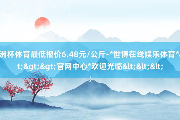 欧洲杯体育最低报价6.48元/公斤-*世博在线娱乐体育*>>>官网中心*欢迎光临<<<