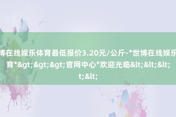 世博在线娱乐体育最低报价3.20元/公斤-*世博在线娱乐体育*>>>官网中心*欢迎光临<<<