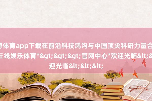 世博体育app下载在前沿科技鸿沟与中国顶尖科研力量合营-*世博在线娱乐体育*>>>官网中心*欢迎光临<<<