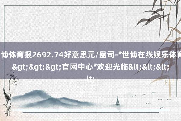 世博体育报2692.74好意思元/盎司-*世博在线娱乐体育*>>>官网中心*欢迎光临<<<