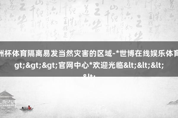 欧洲杯体育隔离易发当然灾害的区域-*世博在线娱乐体育*>>>官网中心*欢迎光临<<<