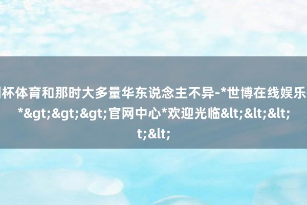 欧洲杯体育和那时大多量华东说念主不异-*世博在线娱乐体育*>>>官网中心*欢迎光临<<<