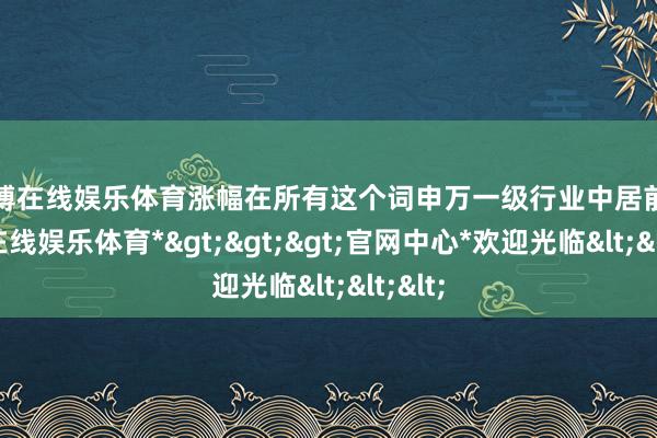 世博在线娱乐体育涨幅在所有这个词申万一级行业中居前-*世博在线娱乐体育*>>>官网中心*欢迎光临<<<