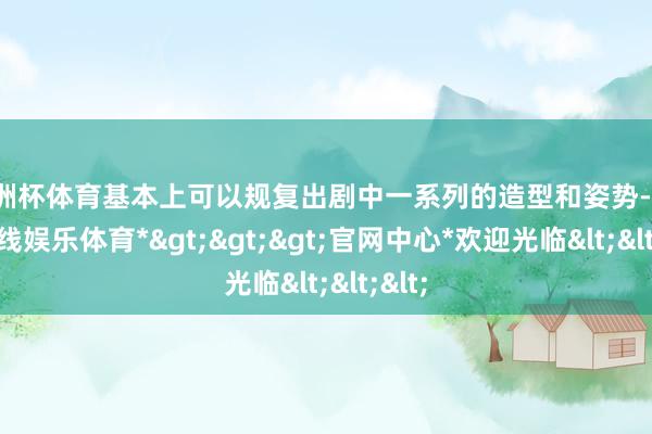 欧洲杯体育基本上可以规复出剧中一系列的造型和姿势-*世博在线娱乐体育*>>>官网中心*欢迎光临<<<