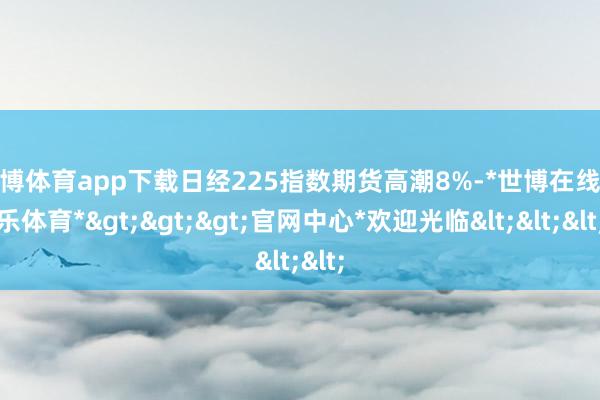 世博体育app下载日经225指数期货高潮8%-*世博在线娱乐体育*>>>官网中心*欢迎光临<<<