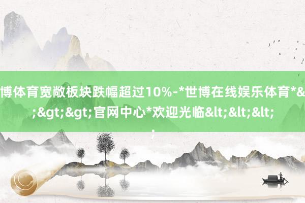 世博体育宽敞板块跌幅超过10%-*世博在线娱乐体育*>>>官网中心*欢迎光临<<<