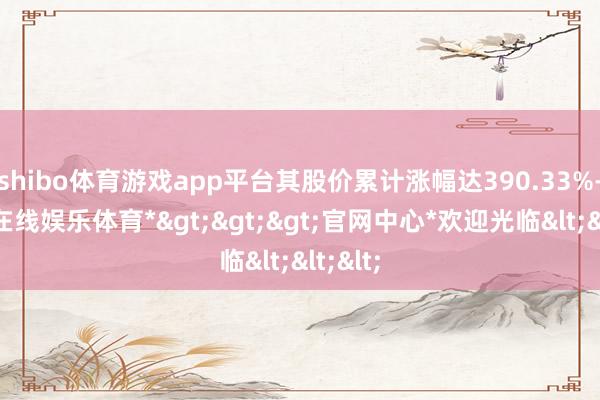 shibo体育游戏app平台其股价累计涨幅达390.33%-*世博在线娱乐体育*>>>官网中心*欢迎光临<<<