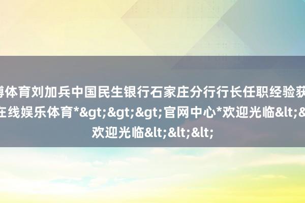 世博体育刘加兵中国民生银行石家庄分行行长任职经验获批-*世博在线娱乐体育*>>>官网中心*欢迎光临<<<