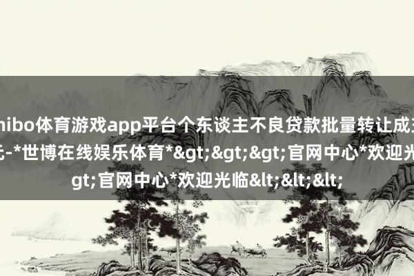 shibo体育游戏app平台个东谈主不良贷款批量转让成交范围达645亿元-*世博在线娱乐体育*>>>官网中心*欢迎光临<<<