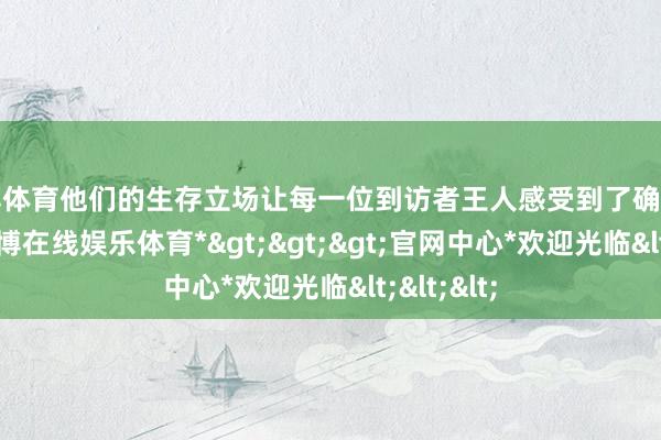 世博体育他们的生存立场让每一位到访者王人感受到了确凿的粗鲁-*世博在线娱乐体育*>>>官网中心*欢迎光临<<<