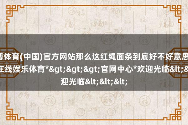 世博体育(中国)官方网站那么这红绳面条到底好不好意思味-*世博在线娱乐体育*>>>官网中心*欢迎光临<<<