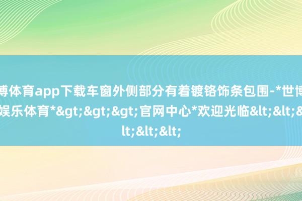 世博体育app下载车窗外侧部分有着镀铬饰条包围-*世博在线娱乐体育*>>>官网中心*欢迎光临<<<