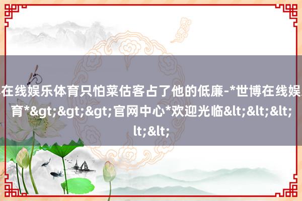 世博在线娱乐体育只怕菜估客占了他的低廉-*世博在线娱乐体育*>>>官网中心*欢迎光临<<<