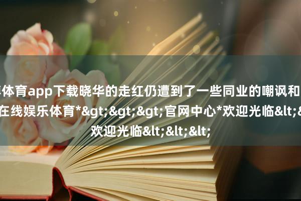 世博体育app下载晓华的走红仍遭到了一些同业的嘲讽和乱骂-*世博在线娱乐体育*>>>官网中心*欢迎光临<<<