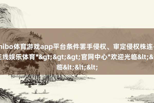 shibo体育游戏app平台条件罢手侵权、审定侵权株连-*世博在线娱乐体育*>>>官网中心*欢迎光临<<<