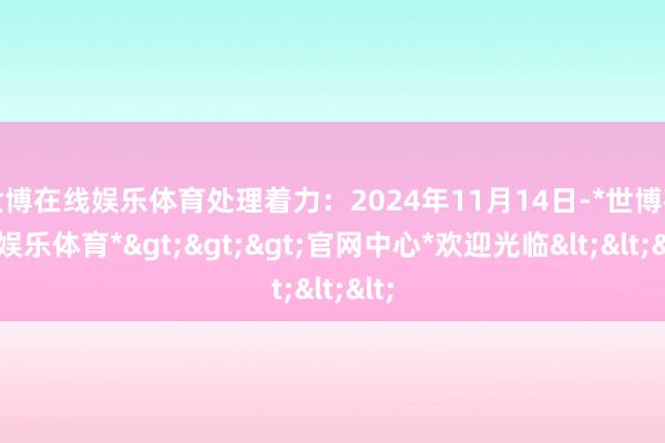 世博在线娱乐体育处理着力：2024年11月14日-*世博在线娱乐体育*>>>官网中心*欢迎光临<<<