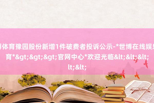 世博体育豫园股份新增1件破费者投诉公示-*世博在线娱乐体育*>>>官网中心*欢迎光临<<<