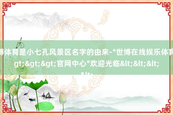 世博体育是小七孔风景区名字的由来-*世博在线娱乐体育*>>>官网中心*欢迎光临<<<