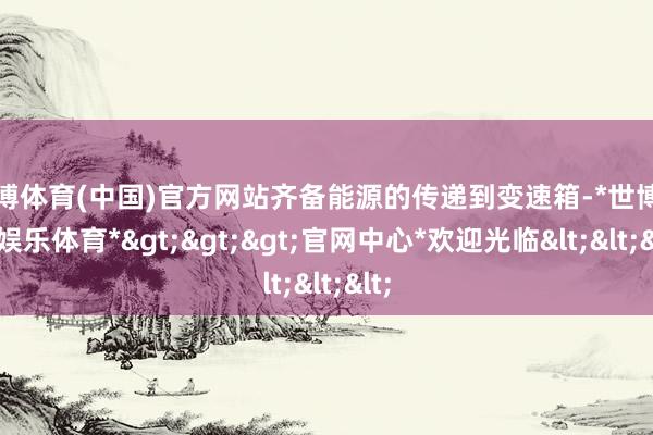 世博体育(中国)官方网站齐备能源的传递到变速箱-*世博在线娱乐体育*>>>官网中心*欢迎光临<<<