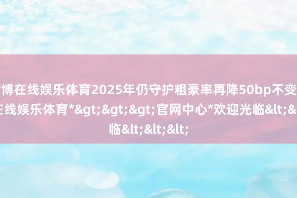 世博在线娱乐体育2025年仍守护粗豪率再降50bp不变-*世博在线娱乐体育*>>>官网中心*欢迎光临<<<