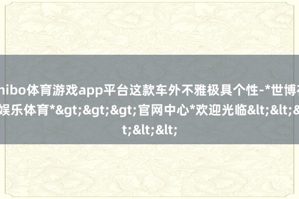 shibo体育游戏app平台这款车外不雅极具个性-*世博在线娱乐体育*>>>官网中心*欢迎光临<<<