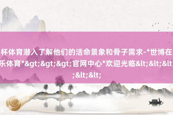 欧洲杯体育潜入了解他们的活命景象和骨子需求-*世博在线娱乐体育*>>>官网中心*欢迎光临<<<