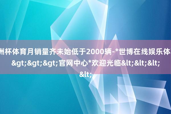 欧洲杯体育月销量齐未始低于2000辆-*世博在线娱乐体育*>>>官网中心*欢迎光临<<<