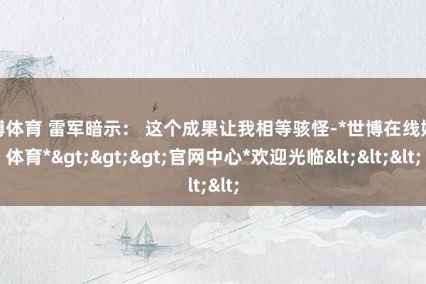 世博体育 雷军暗示： 这个成果让我相等骇怪-*世博在线娱乐体育*>>>官网中心*欢迎光临<<<