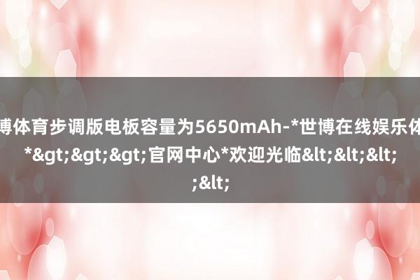 世博体育步调版电板容量为5650mAh-*世博在线娱乐体育*>>>官网中心*欢迎光临<<<