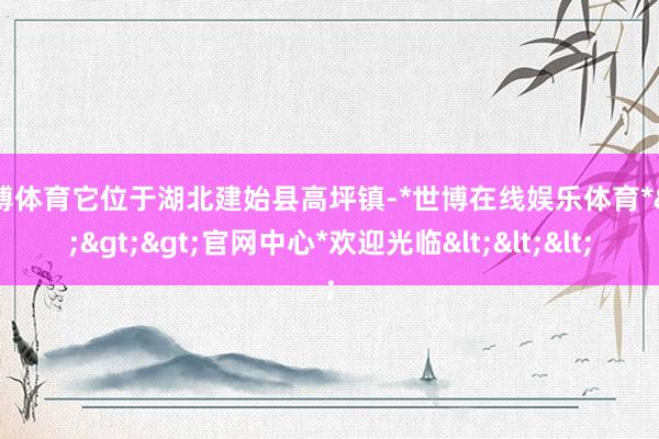 世博体育它位于湖北建始县高坪镇-*世博在线娱乐体育*>>>官网中心*欢迎光临<<<