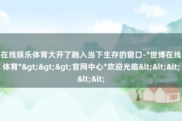 世博在线娱乐体育大开了融入当下生存的窗口-*世博在线娱乐体育*>>>官网中心*欢迎光临<<<