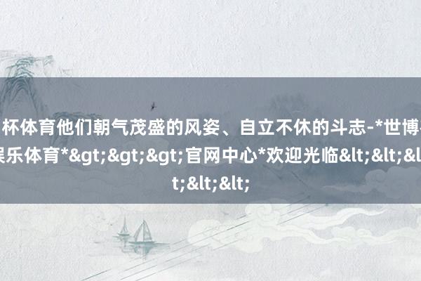 欧洲杯体育他们朝气茂盛的风姿、自立不休的斗志-*世博在线娱乐体育*>>>官网中心*欢迎光临<<<