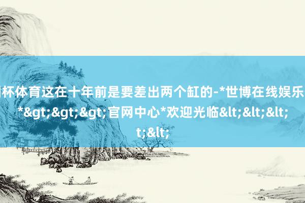 欧洲杯体育这在十年前是要差出两个缸的-*世博在线娱乐体育*>>>官网中心*欢迎光临<<<