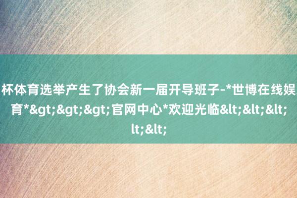 欧洲杯体育选举产生了协会新一届开导班子-*世博在线娱乐体育*>>>官网中心*欢迎光临<<<