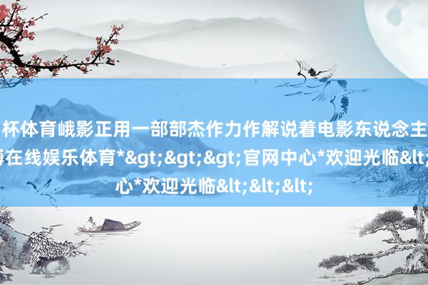 欧洲杯体育峨影正用一部部杰作力作解说着电影东说念主的初心-*世博在线娱乐体育*>>>官网中心*欢迎光临<<<