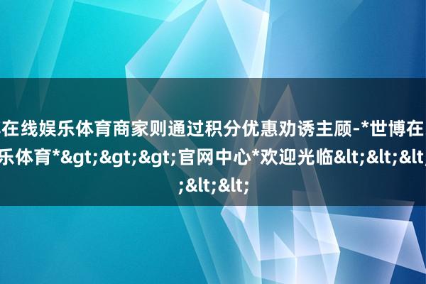 世博在线娱乐体育商家则通过积分优惠劝诱主顾-*世博在线娱乐体育*>>>官网中心*欢迎光临<<<