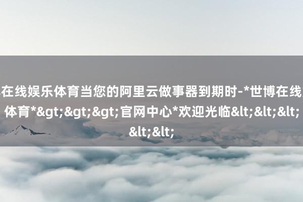 世博在线娱乐体育当您的阿里云做事器到期时-*世博在线娱乐体育*>>>官网中心*欢迎光临<<<