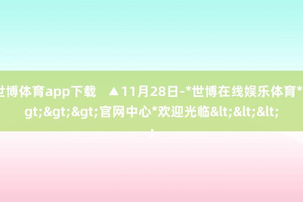 世博体育app下载   ▲11月28日-*世博在线娱乐体育*>>>官网中心*欢迎光临<<<