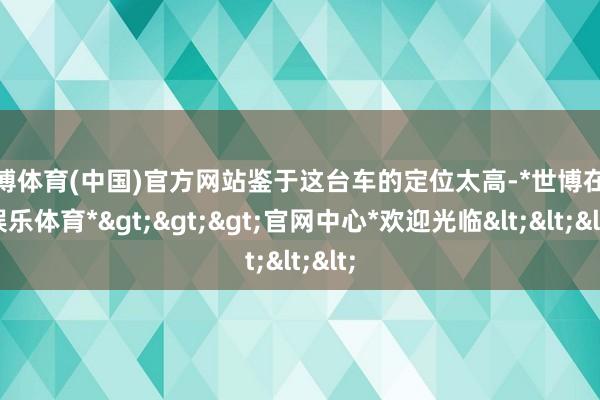 世博体育(中国)官方网站鉴于这台车的定位太高-*世博在线娱乐体育*>>>官网中心*欢迎光临<<<