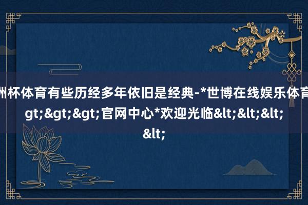 欧洲杯体育有些历经多年依旧是经典-*世博在线娱乐体育*>>>官网中心*欢迎光临<<<