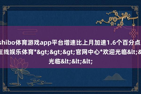 shibo体育游戏app平台增速比上月加速1.6个百分点-*世博在线娱乐体育*>>>官网中心*欢迎光临<<<