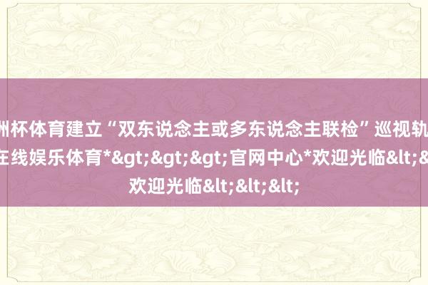 欧洲杯体育建立“双东说念主或多东说念主联检”巡视轨制-*世博在线娱乐体育*>>>官网中心*欢迎光临<<<