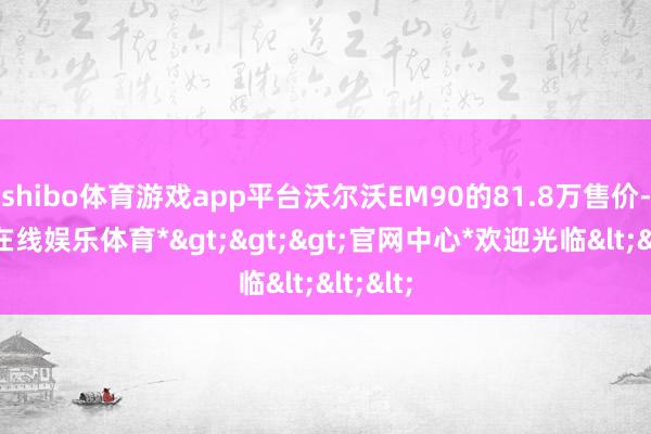 shibo体育游戏app平台沃尔沃EM90的81.8万售价-*世博在线娱乐体育*>>>官网中心*欢迎光临<<<